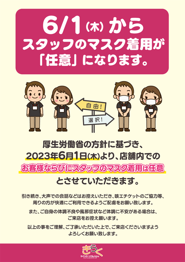 厚生労働省の方針に基づき、2023年6月1日より、店舗内でのお客様ならびにスタッフのマスク着用は任意とさせていただきます。引き続き、大声での会話などはお控えいただき、咳エチケットのご協力等、周りの方が快適にご利用できるようご配慮をお願いいたします。また、ご自身の体調不良や風邪症状など体調に不安がある場合はご来店をお控え願います。以上のことをご理解、ご了承いただいた上で、ご来店くださいますようよろしくお願いいたします。